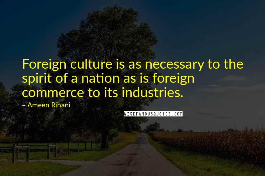 Ameen Rihani Quotes: Foreign culture is as necessary to the spirit of a nation as is foreign commerce to its industries.