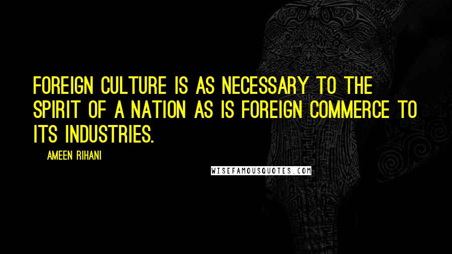 Ameen Rihani Quotes: Foreign culture is as necessary to the spirit of a nation as is foreign commerce to its industries.