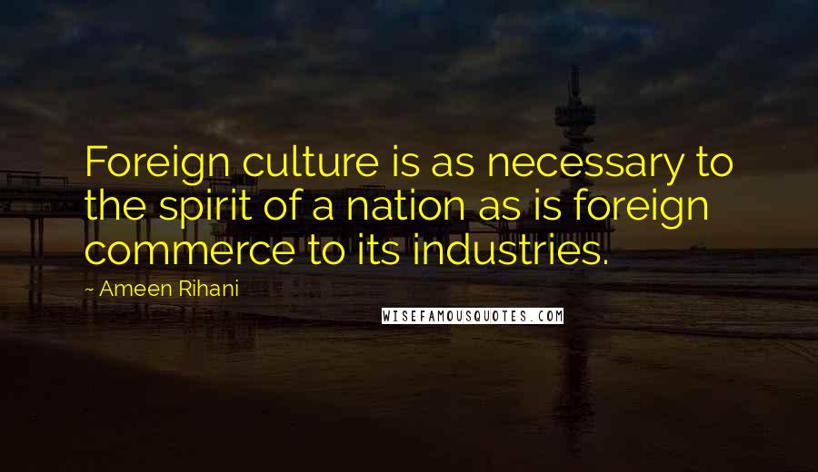 Ameen Rihani Quotes: Foreign culture is as necessary to the spirit of a nation as is foreign commerce to its industries.