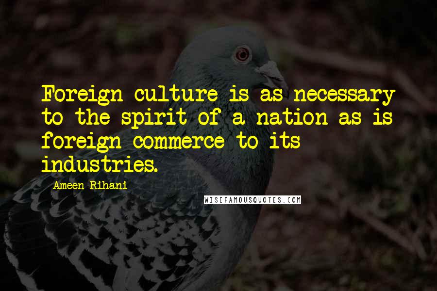 Ameen Rihani Quotes: Foreign culture is as necessary to the spirit of a nation as is foreign commerce to its industries.