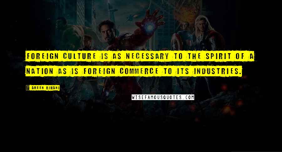 Ameen Rihani Quotes: Foreign culture is as necessary to the spirit of a nation as is foreign commerce to its industries.