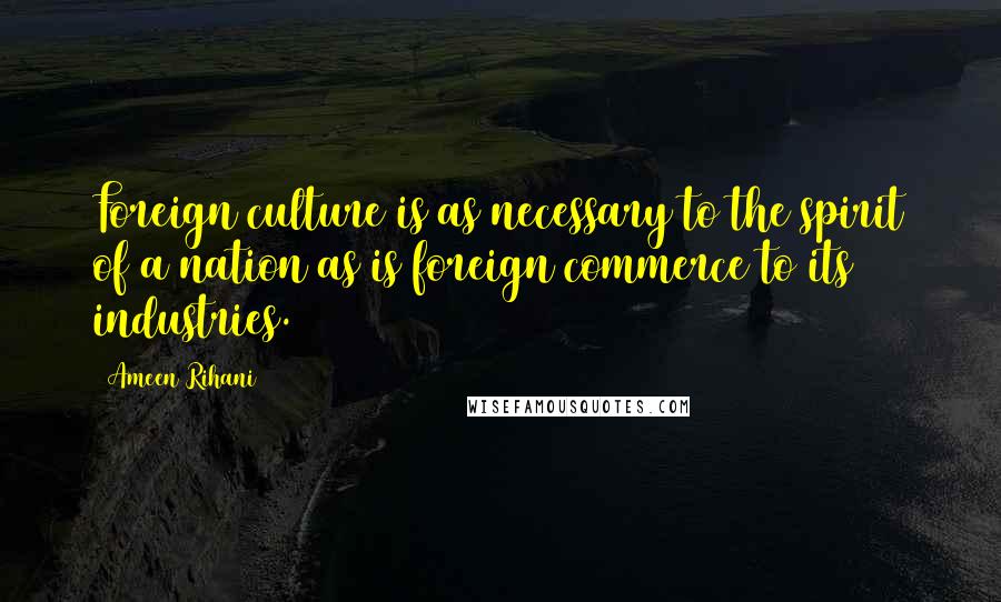 Ameen Rihani Quotes: Foreign culture is as necessary to the spirit of a nation as is foreign commerce to its industries.