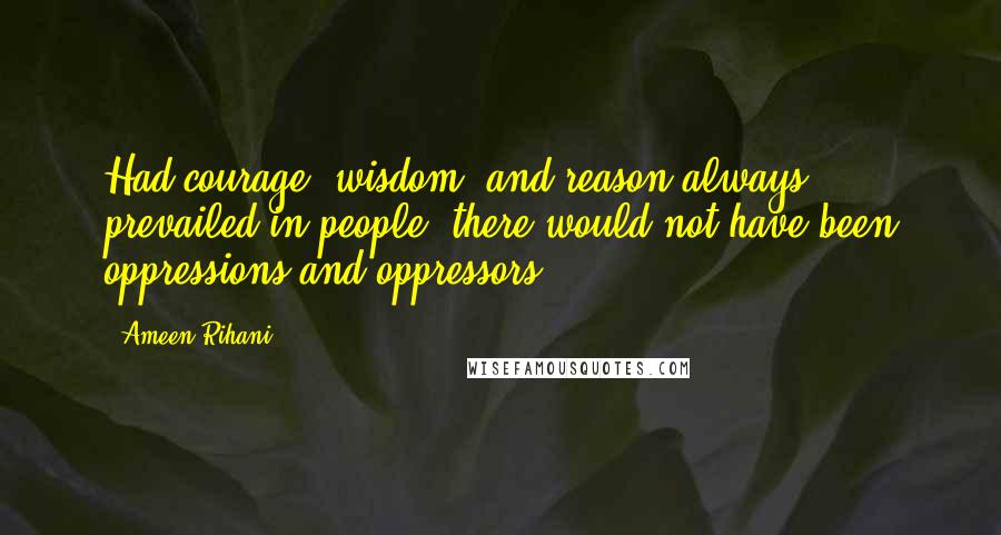 Ameen Rihani Quotes: Had courage, wisdom, and reason always prevailed in people, there would not have been oppressions and oppressors.