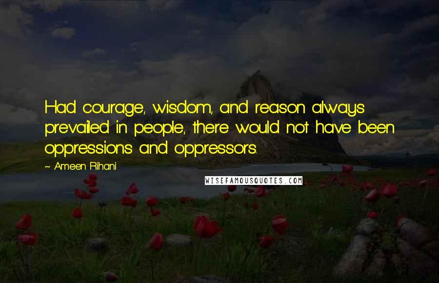 Ameen Rihani Quotes: Had courage, wisdom, and reason always prevailed in people, there would not have been oppressions and oppressors.