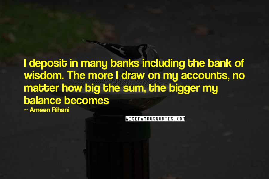 Ameen Rihani Quotes: I deposit in many banks including the bank of wisdom. The more I draw on my accounts, no matter how big the sum, the bigger my balance becomes