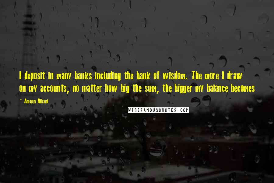 Ameen Rihani Quotes: I deposit in many banks including the bank of wisdom. The more I draw on my accounts, no matter how big the sum, the bigger my balance becomes