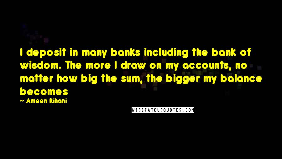 Ameen Rihani Quotes: I deposit in many banks including the bank of wisdom. The more I draw on my accounts, no matter how big the sum, the bigger my balance becomes