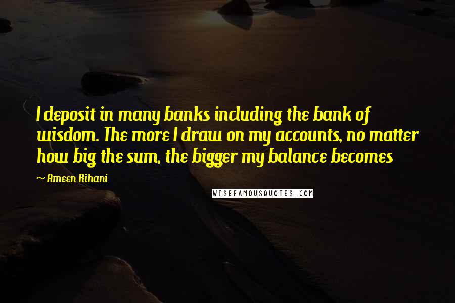 Ameen Rihani Quotes: I deposit in many banks including the bank of wisdom. The more I draw on my accounts, no matter how big the sum, the bigger my balance becomes