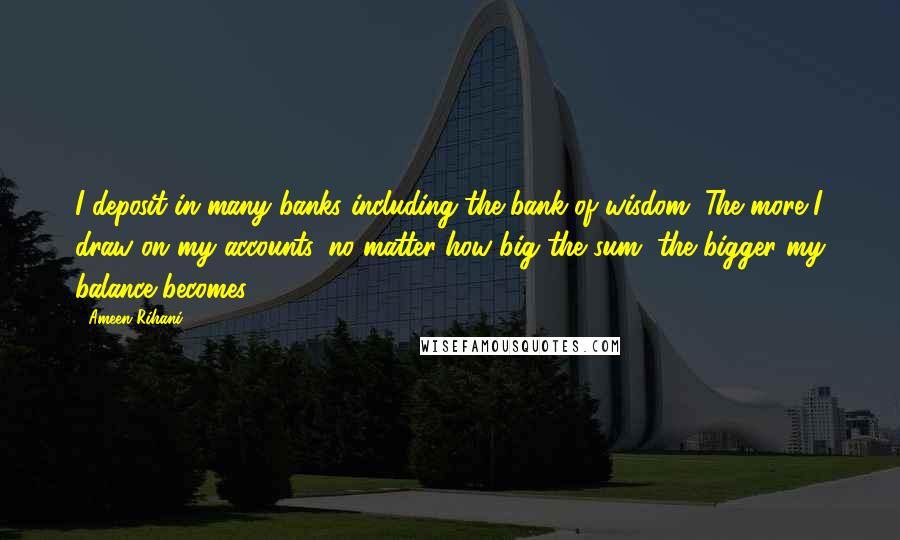 Ameen Rihani Quotes: I deposit in many banks including the bank of wisdom. The more I draw on my accounts, no matter how big the sum, the bigger my balance becomes