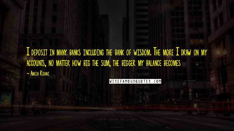 Ameen Rihani Quotes: I deposit in many banks including the bank of wisdom. The more I draw on my accounts, no matter how big the sum, the bigger my balance becomes