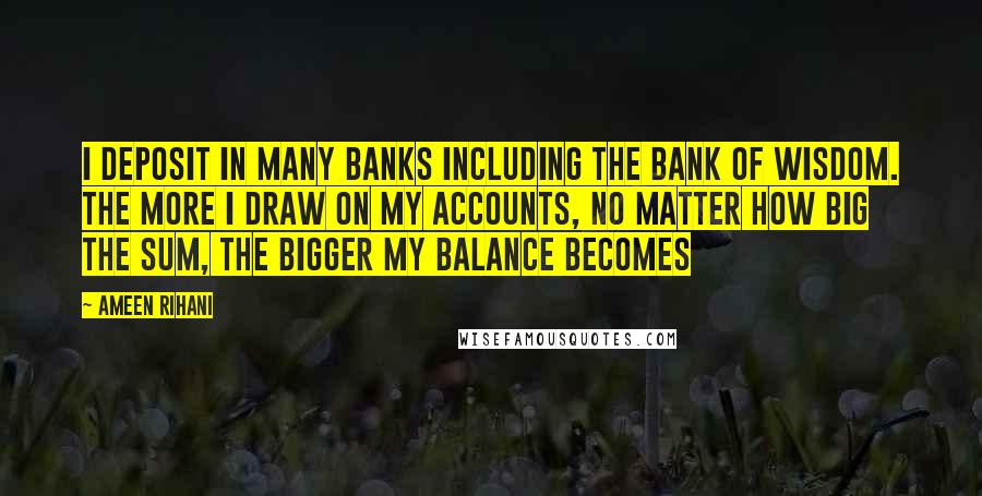 Ameen Rihani Quotes: I deposit in many banks including the bank of wisdom. The more I draw on my accounts, no matter how big the sum, the bigger my balance becomes