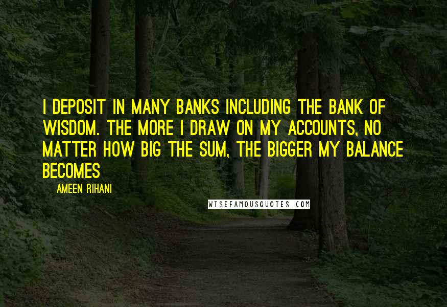 Ameen Rihani Quotes: I deposit in many banks including the bank of wisdom. The more I draw on my accounts, no matter how big the sum, the bigger my balance becomes