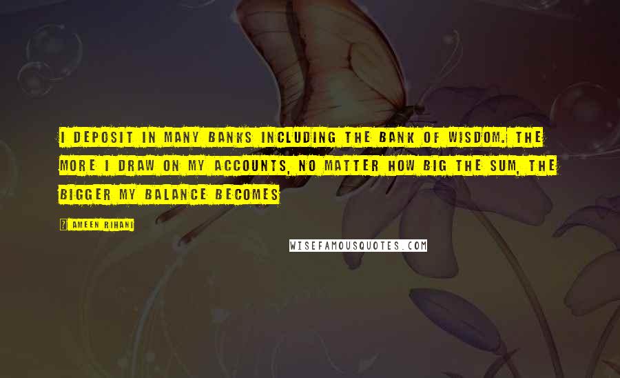 Ameen Rihani Quotes: I deposit in many banks including the bank of wisdom. The more I draw on my accounts, no matter how big the sum, the bigger my balance becomes