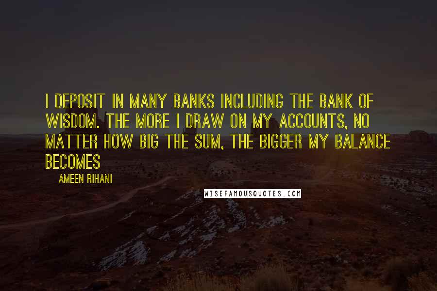 Ameen Rihani Quotes: I deposit in many banks including the bank of wisdom. The more I draw on my accounts, no matter how big the sum, the bigger my balance becomes