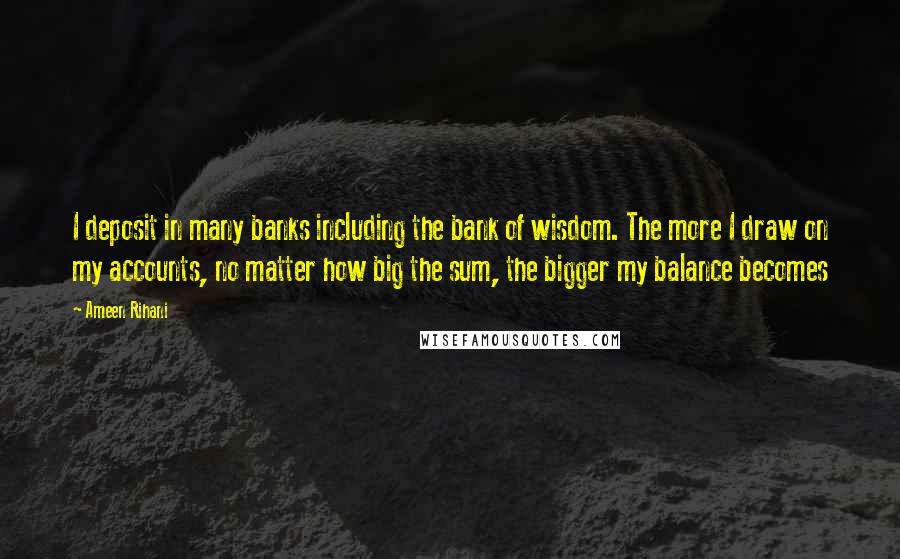 Ameen Rihani Quotes: I deposit in many banks including the bank of wisdom. The more I draw on my accounts, no matter how big the sum, the bigger my balance becomes