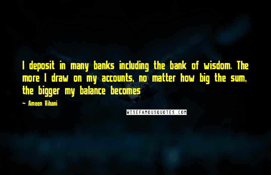 Ameen Rihani Quotes: I deposit in many banks including the bank of wisdom. The more I draw on my accounts, no matter how big the sum, the bigger my balance becomes