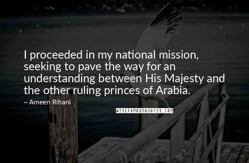 Ameen Rihani Quotes: I proceeded in my national mission, seeking to pave the way for an understanding between His Majesty and the other ruling princes of Arabia.