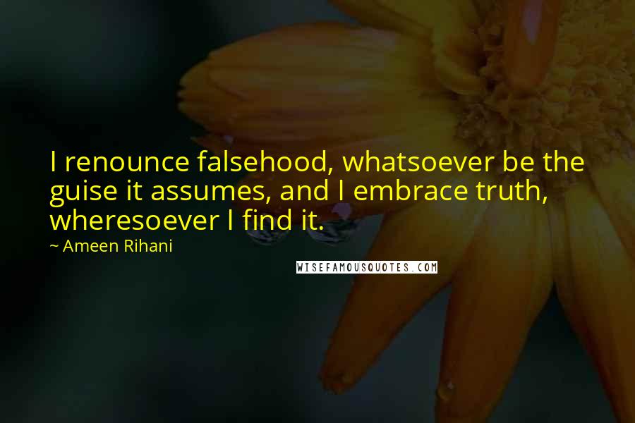 Ameen Rihani Quotes: I renounce falsehood, whatsoever be the guise it assumes, and I embrace truth, wheresoever I find it.