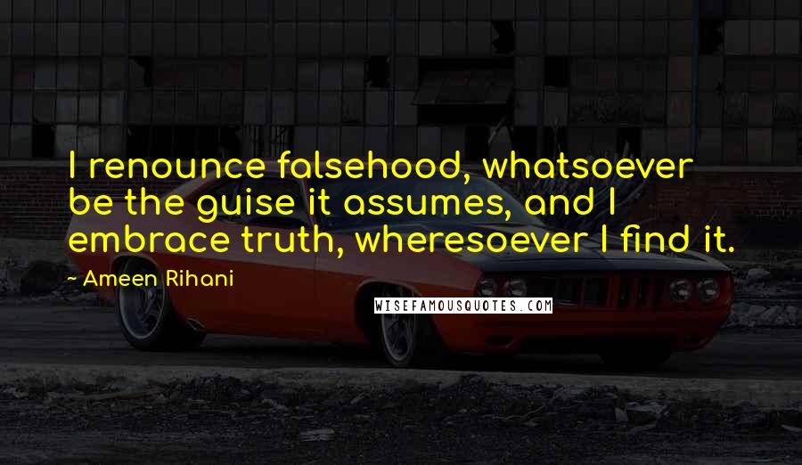 Ameen Rihani Quotes: I renounce falsehood, whatsoever be the guise it assumes, and I embrace truth, wheresoever I find it.