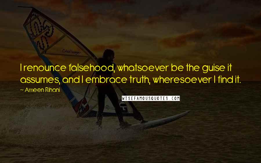 Ameen Rihani Quotes: I renounce falsehood, whatsoever be the guise it assumes, and I embrace truth, wheresoever I find it.