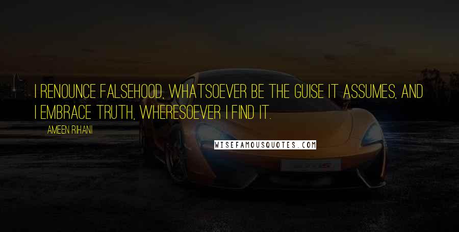 Ameen Rihani Quotes: I renounce falsehood, whatsoever be the guise it assumes, and I embrace truth, wheresoever I find it.