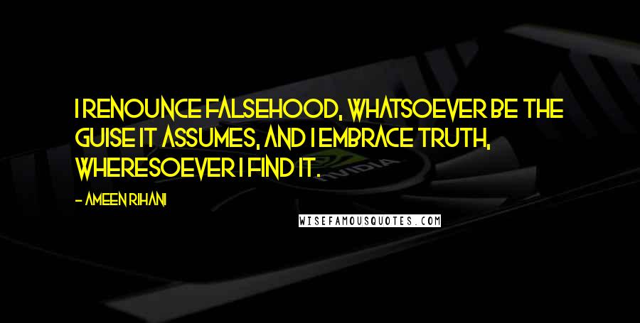 Ameen Rihani Quotes: I renounce falsehood, whatsoever be the guise it assumes, and I embrace truth, wheresoever I find it.