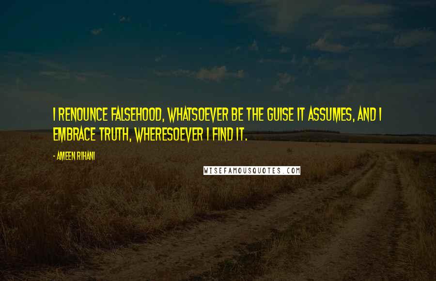 Ameen Rihani Quotes: I renounce falsehood, whatsoever be the guise it assumes, and I embrace truth, wheresoever I find it.