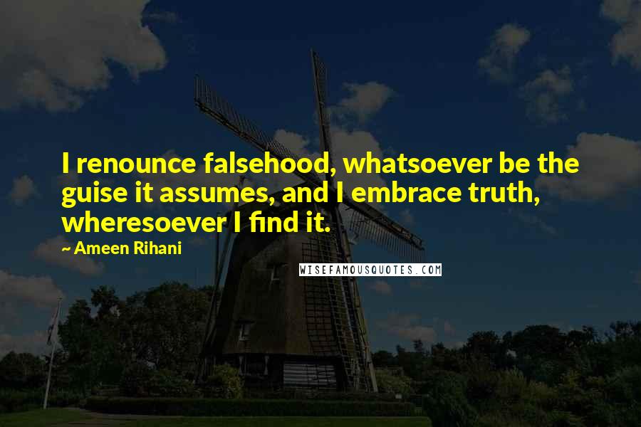 Ameen Rihani Quotes: I renounce falsehood, whatsoever be the guise it assumes, and I embrace truth, wheresoever I find it.