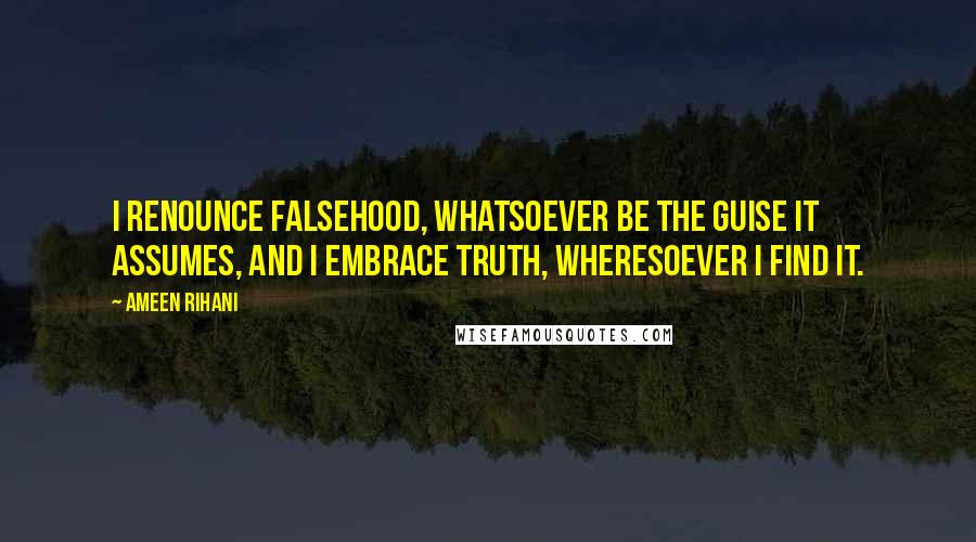 Ameen Rihani Quotes: I renounce falsehood, whatsoever be the guise it assumes, and I embrace truth, wheresoever I find it.