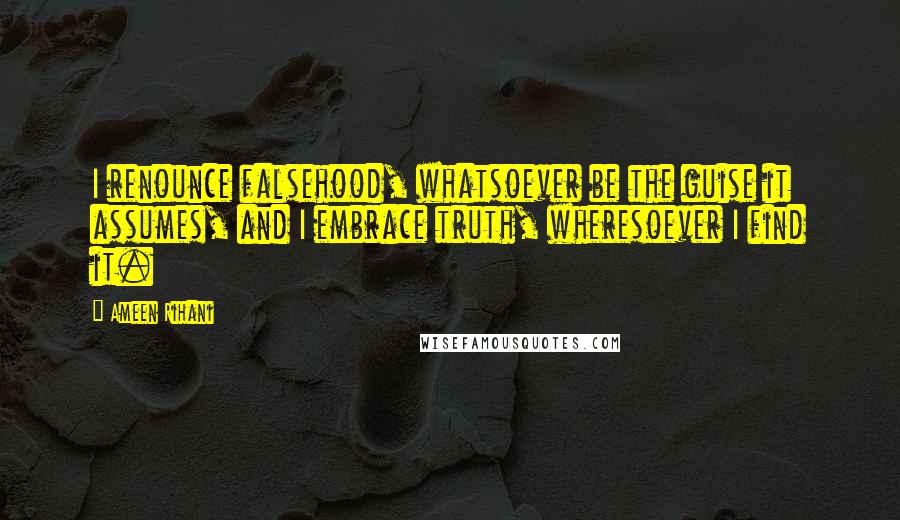 Ameen Rihani Quotes: I renounce falsehood, whatsoever be the guise it assumes, and I embrace truth, wheresoever I find it.