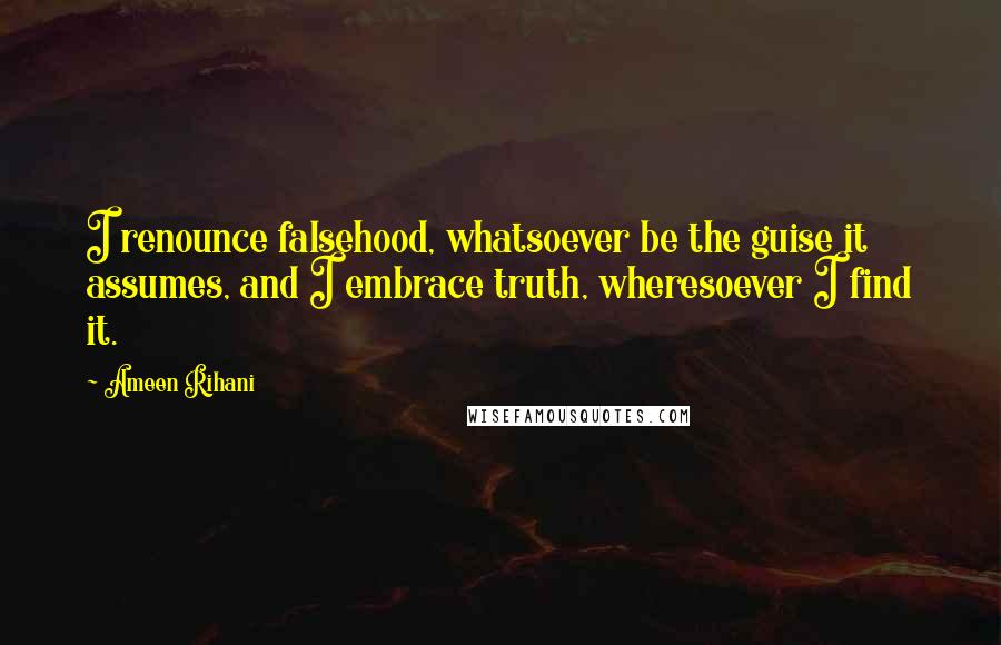 Ameen Rihani Quotes: I renounce falsehood, whatsoever be the guise it assumes, and I embrace truth, wheresoever I find it.