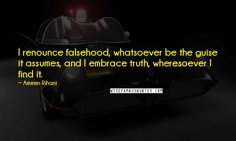 Ameen Rihani Quotes: I renounce falsehood, whatsoever be the guise it assumes, and I embrace truth, wheresoever I find it.