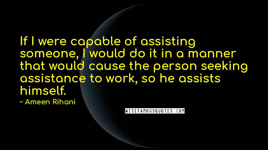 Ameen Rihani Quotes: If I were capable of assisting someone, I would do it in a manner that would cause the person seeking assistance to work, so he assists himself.