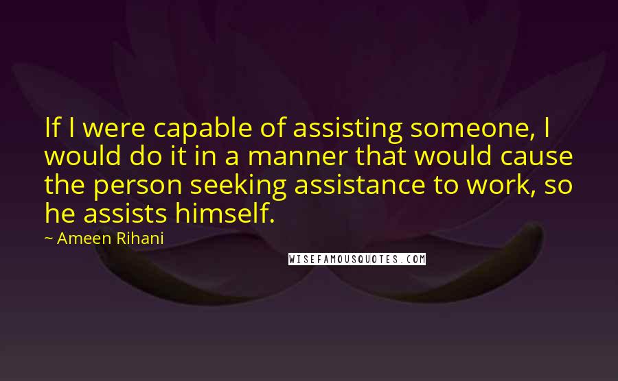 Ameen Rihani Quotes: If I were capable of assisting someone, I would do it in a manner that would cause the person seeking assistance to work, so he assists himself.