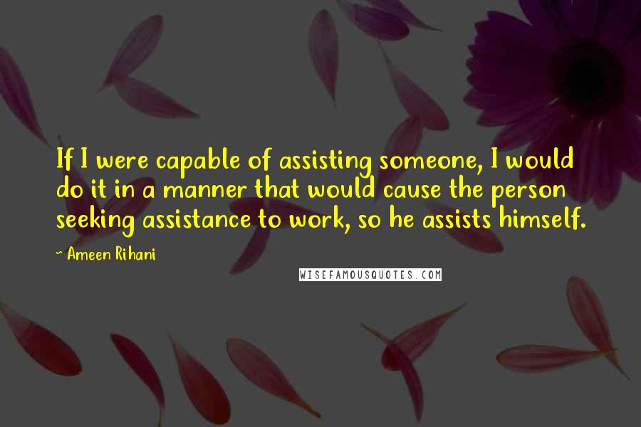 Ameen Rihani Quotes: If I were capable of assisting someone, I would do it in a manner that would cause the person seeking assistance to work, so he assists himself.