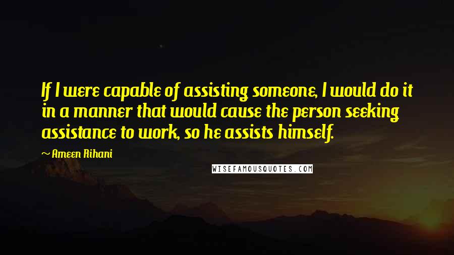 Ameen Rihani Quotes: If I were capable of assisting someone, I would do it in a manner that would cause the person seeking assistance to work, so he assists himself.