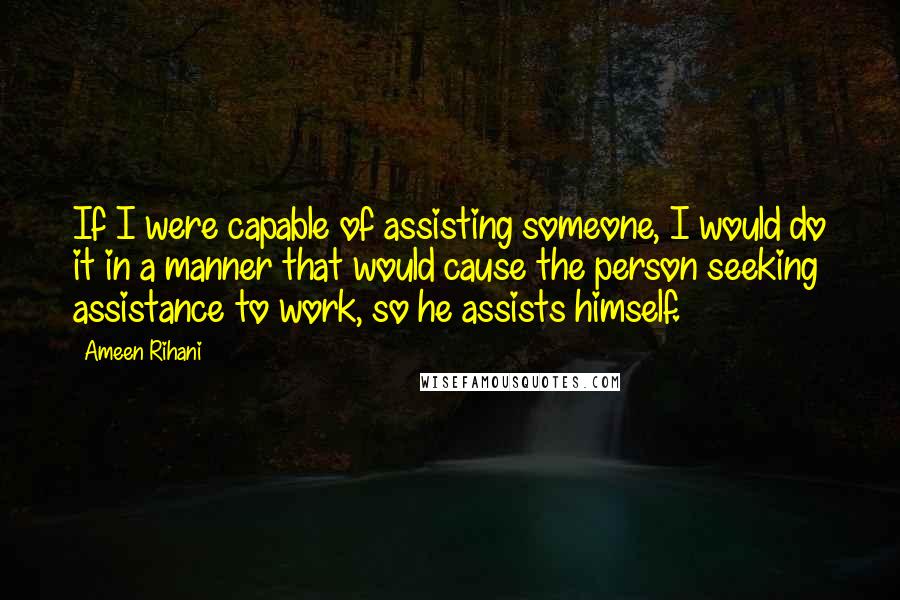 Ameen Rihani Quotes: If I were capable of assisting someone, I would do it in a manner that would cause the person seeking assistance to work, so he assists himself.