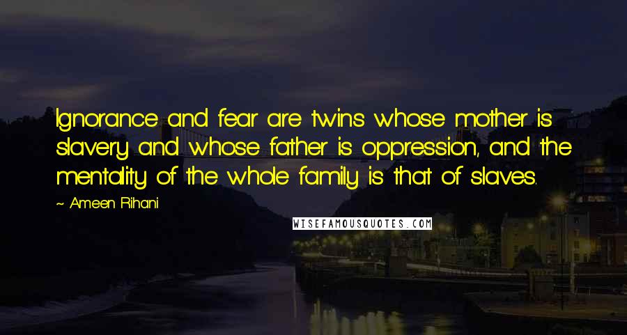 Ameen Rihani Quotes: Ignorance and fear are twins whose mother is slavery and whose father is oppression, and the mentality of the whole family is that of slaves.