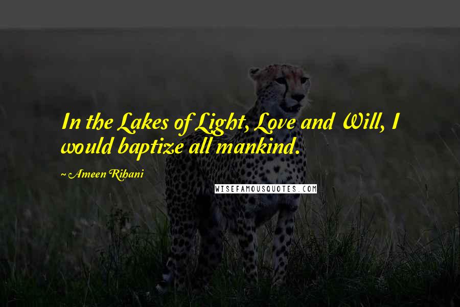 Ameen Rihani Quotes: In the Lakes of Light, Love and Will, I would baptize all mankind.