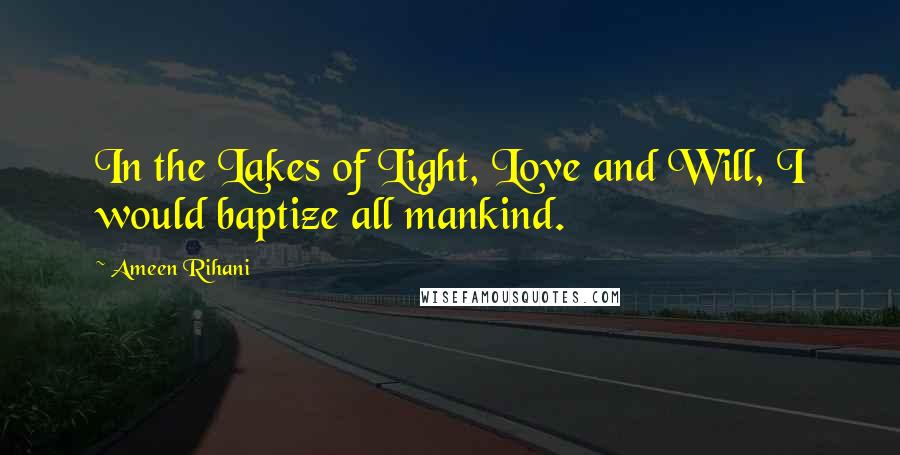 Ameen Rihani Quotes: In the Lakes of Light, Love and Will, I would baptize all mankind.