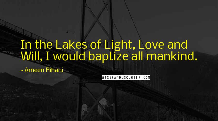 Ameen Rihani Quotes: In the Lakes of Light, Love and Will, I would baptize all mankind.