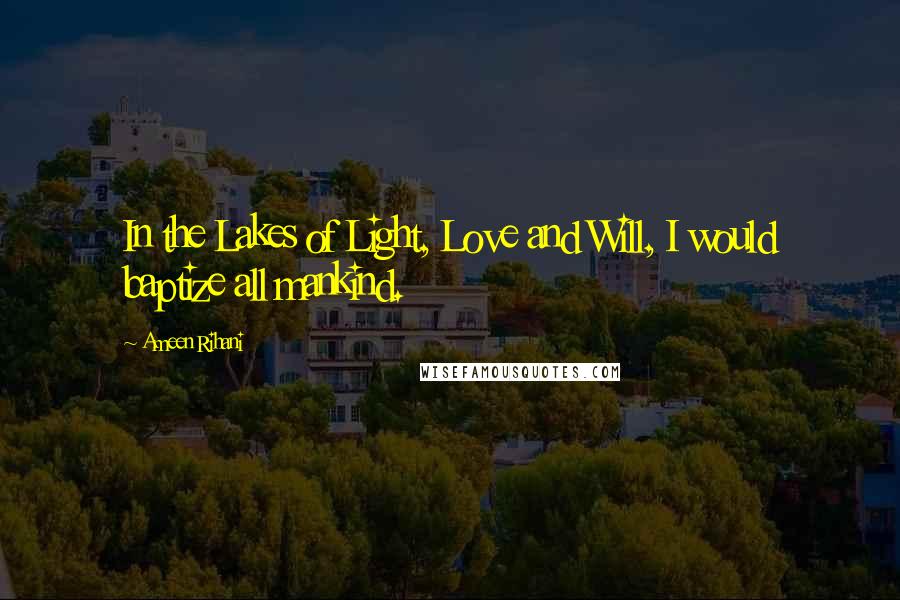 Ameen Rihani Quotes: In the Lakes of Light, Love and Will, I would baptize all mankind.