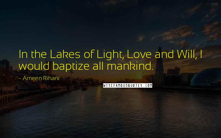 Ameen Rihani Quotes: In the Lakes of Light, Love and Will, I would baptize all mankind.