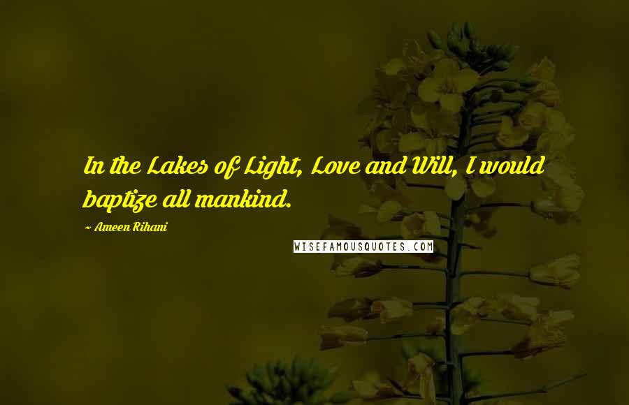 Ameen Rihani Quotes: In the Lakes of Light, Love and Will, I would baptize all mankind.