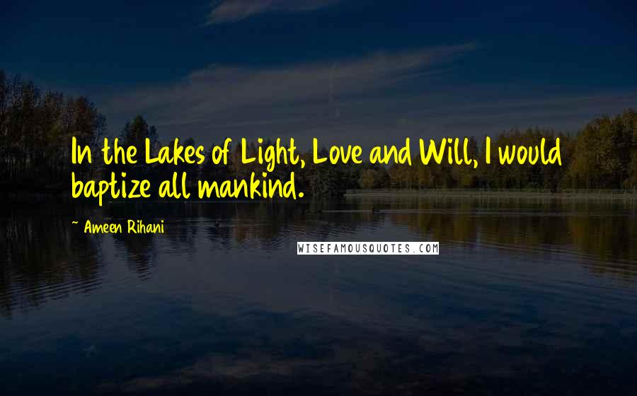 Ameen Rihani Quotes: In the Lakes of Light, Love and Will, I would baptize all mankind.