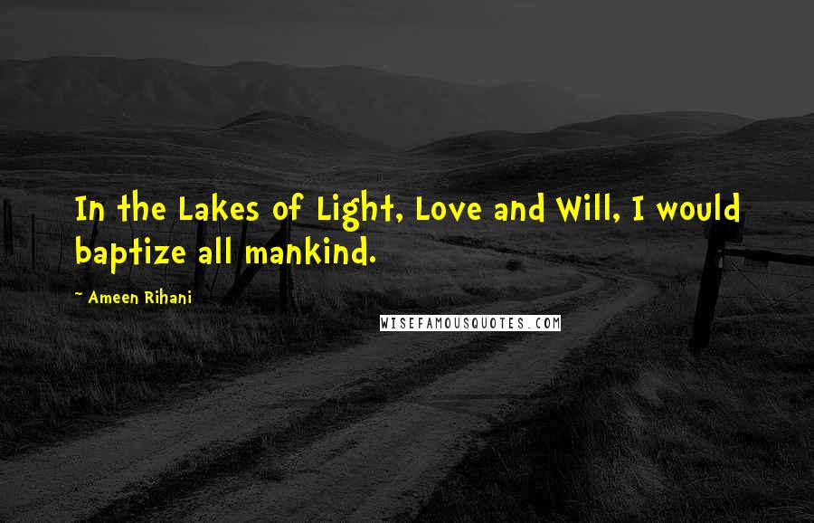 Ameen Rihani Quotes: In the Lakes of Light, Love and Will, I would baptize all mankind.