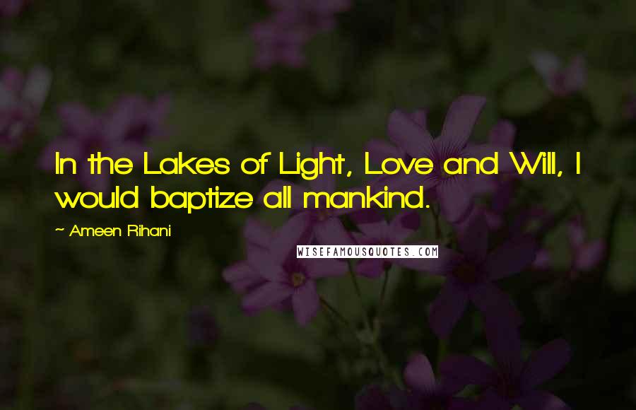 Ameen Rihani Quotes: In the Lakes of Light, Love and Will, I would baptize all mankind.