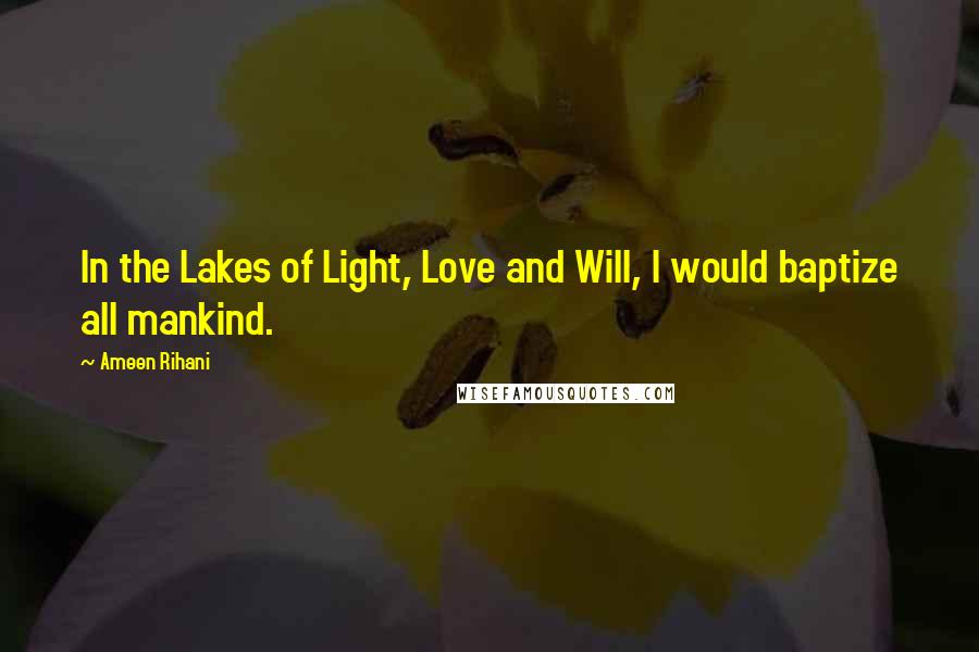 Ameen Rihani Quotes: In the Lakes of Light, Love and Will, I would baptize all mankind.