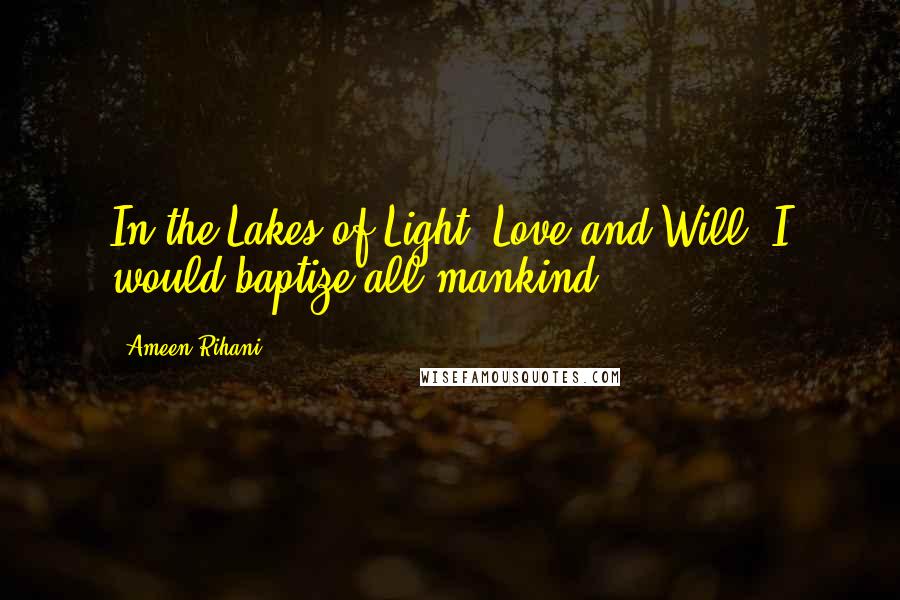 Ameen Rihani Quotes: In the Lakes of Light, Love and Will, I would baptize all mankind.