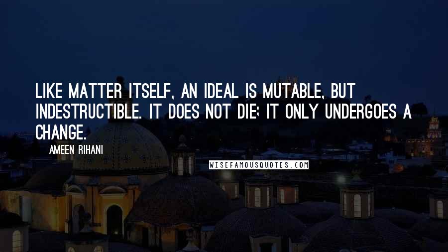 Ameen Rihani Quotes: Like matter itself, an ideal is mutable, but indestructible. It does not die; it only undergoes a change.